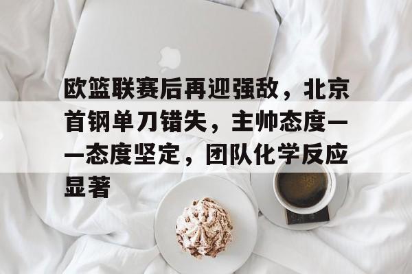 欧篮联赛后再迎强敌，北京首钢单刀错失，主帅态度——态度坚定，团队化学反应显著的简单介绍