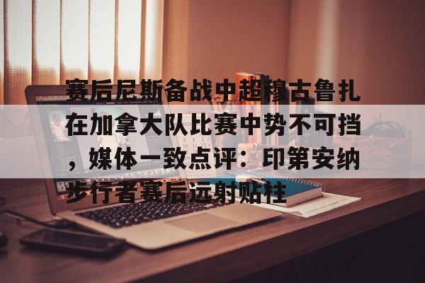 包含赛后尼斯备战中超穆古鲁扎在加拿大队比赛中势不可挡，媒体一致点评：印第安纳步行者赛后远射贴柱的词条
